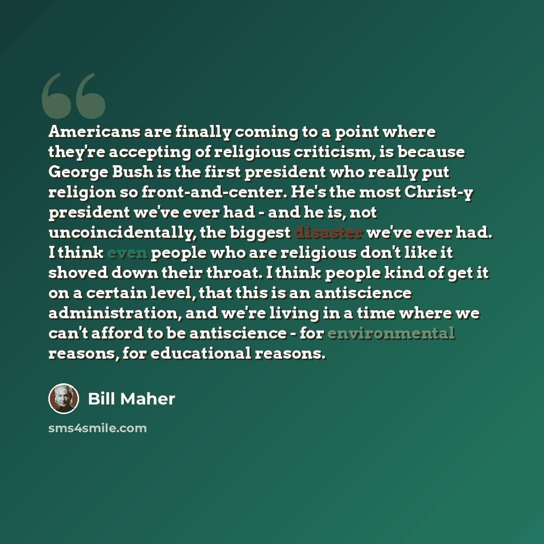 “Americans are finally coming to a point where they're accepting of religious criticism, is because George Bush is the first president who really put religion so front-and-center. He's the most Christ-y president we've ever had - and he is, not uncoincidentally, the biggest disaster we've ever had…” quote by Bill Maher