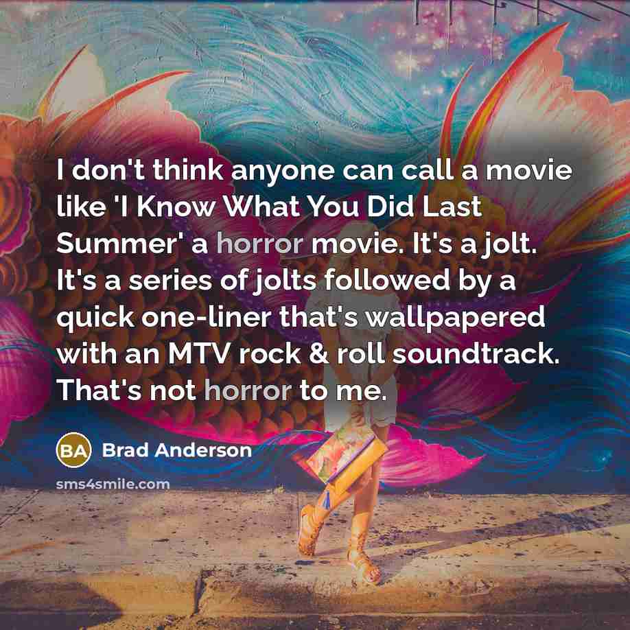 “I don't think anyone can call a movie like 'I Know What You Did Last Summer' a horror movie. It's a jolt. It's a series of jolts followed by a quick one-liner that's wallpapered with an MTV rock & roll soundtrack. That's not horror to me.” quote by Brad Anderson