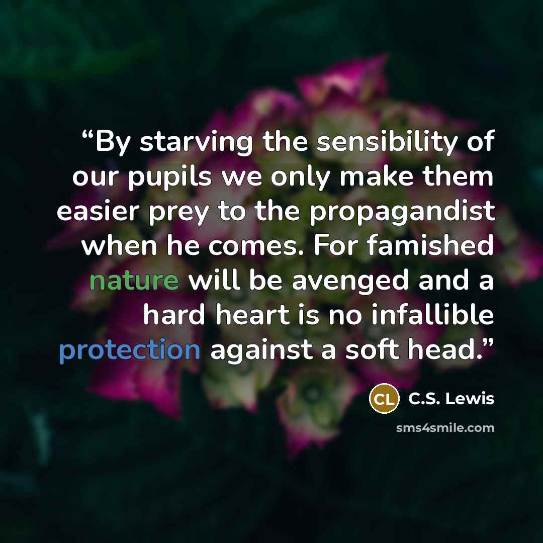 “By starving the sensibility of our pupils we only make them easier prey to the propagandist when he comes. For famished nature will be avenged and a hard heart is no infallible protection against a soft head.” quote by C.S. Lewis