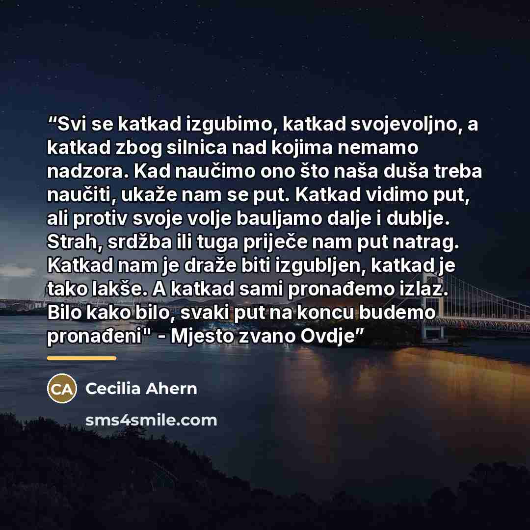 “Svi se katkad izgubimo, katkad svojevoljno, a katkad zbog silnica nad kojima nemamo nadzora. Kad naučimo ono što naša duša treba naučiti, ukaže nam se put. Katkad vidimo put, ali protiv svoje volje bauljamo dalje i dublje. Strah, srdžba ili tuga priječe nam put natrag. Katkad nam je draže biti…” quote by Cecilia Ahern