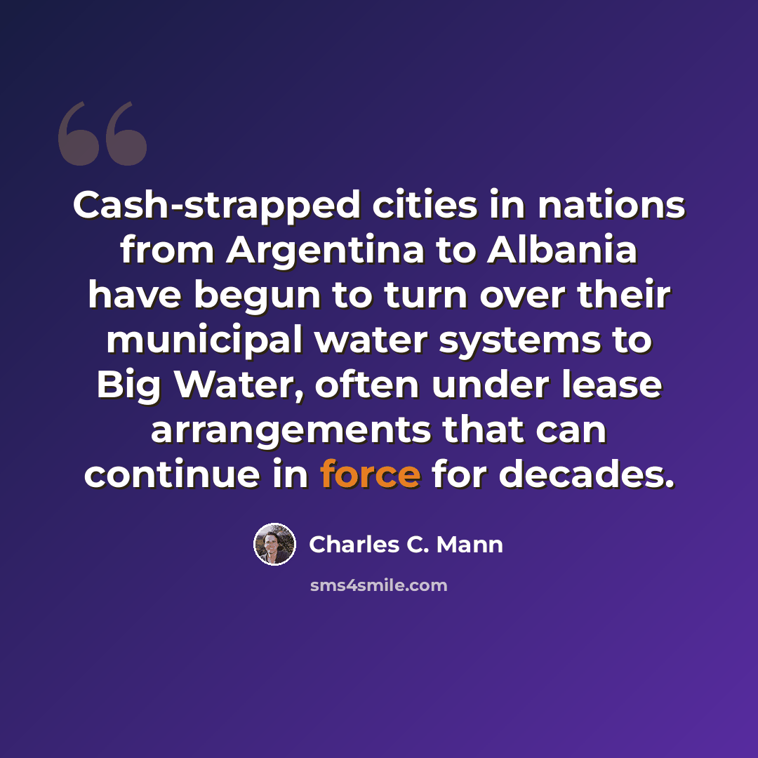 “Cash-strapped cities in nations from Argentina to Albania have begun to turn over their municipal water systems to Big Water, often under lease arrangements that can continue in force for decades.” quote by Charles C. Mann
