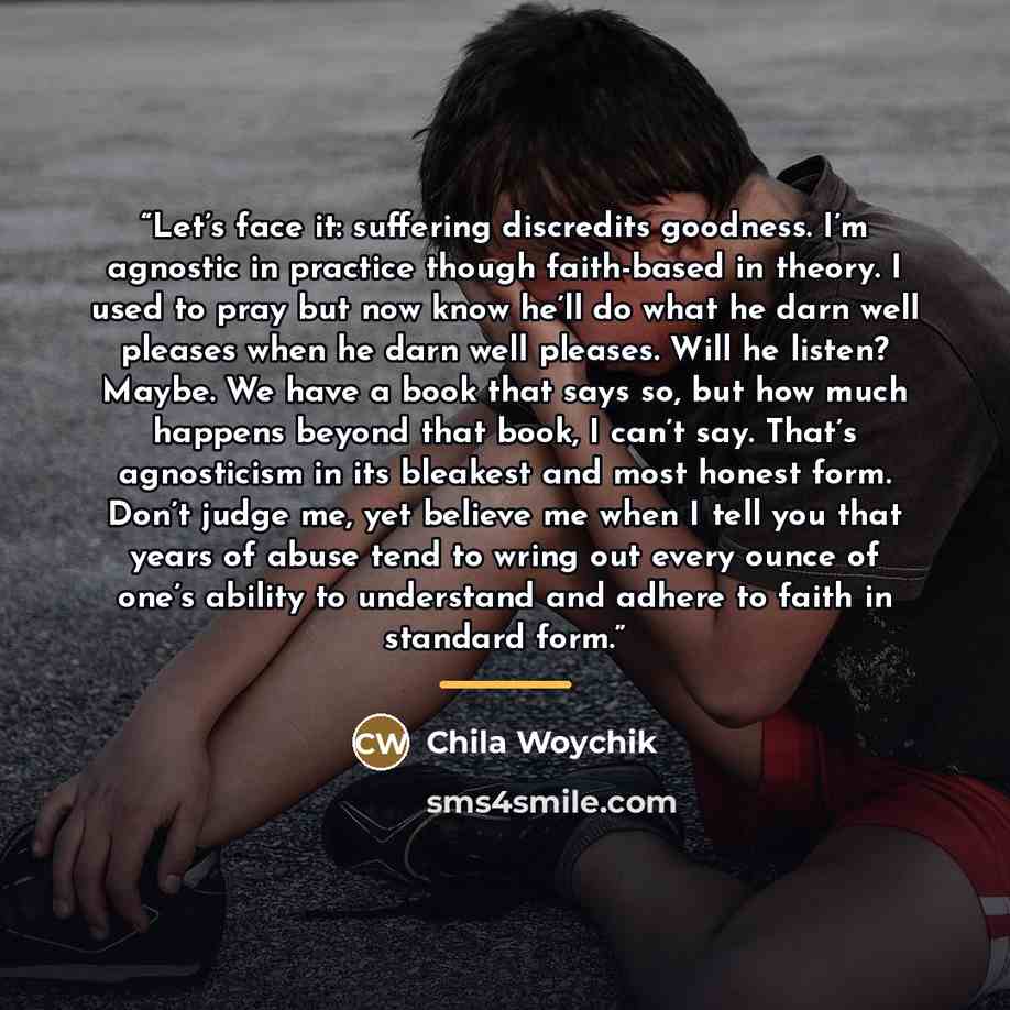 “Let’s face it: suffering discredits goodness. I’m agnostic in practice though faith-based in theory. I used to pray but now know he’ll do what he darn well pleases when he darn well pleases. Will he listen? Maybe. We have a book that says so, but how much happens beyond that book, I can’t say…” quote by Chila Woychik