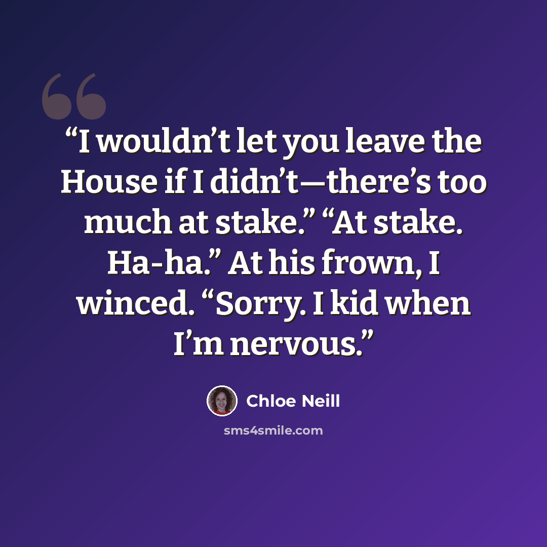 “I wouldn’t let you leave the House if I didn’t—there’s too much at stake.” “At stake. Ha-ha.” At his frown, I winced. “Sorry. I kid when I’m nervous.” quote by Chloe Neill