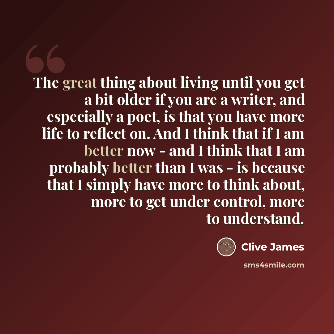 “The great thing about living until you get a bit older if you are a writer, and especially a poet, is that you have more life to reflect on. And I think that if I am better now - and I think that I am probably better than I was - is because that I simply have more to think about, more to get under…” quote by Clive James
