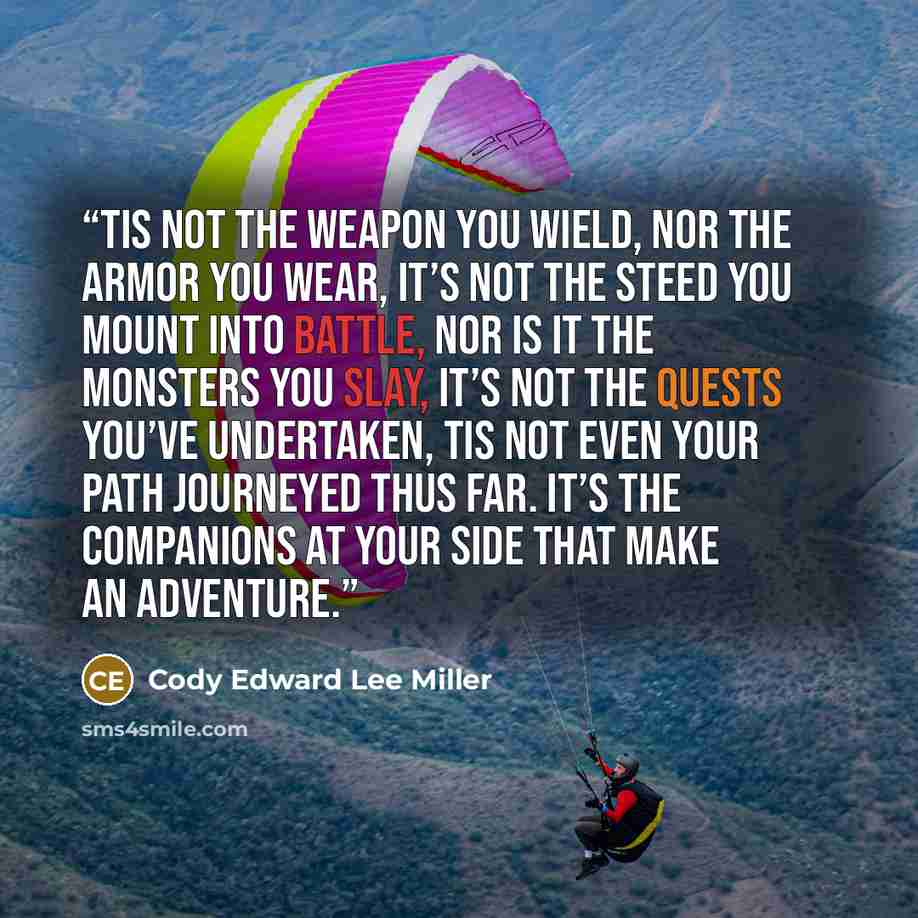 “Tis not the weapon you wield, Nor the armor you wear, It’s not the steed you mount into battle, Nor is it the monsters you slay, It’s not the quests you’ve undertaken, Tis not even your path journeyed thus far. It’s the companions at your side that make an adventure.” quote by Cody Edward Lee Miller