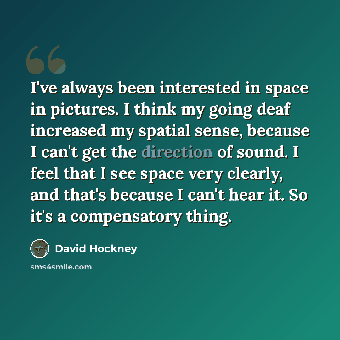 “I've always been interested in space in pictures. I think my going deaf increased my spatial sense, because I can't get the direction of sound. I feel that I see space very clearly, and that's because I can't hear it. So it's a compensatory thing.” quote by David Hockney