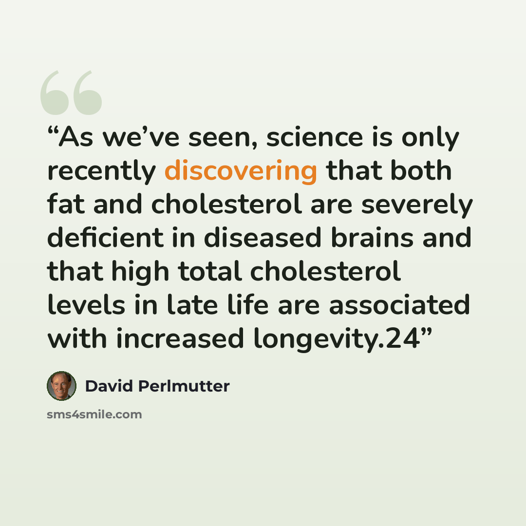“As we’ve seen, science is only recently discovering that both fat and cholesterol are severely deficient in diseased brains and that high total cholesterol levels in late life are associated with increased longevity.24” quote by David Perlmutter