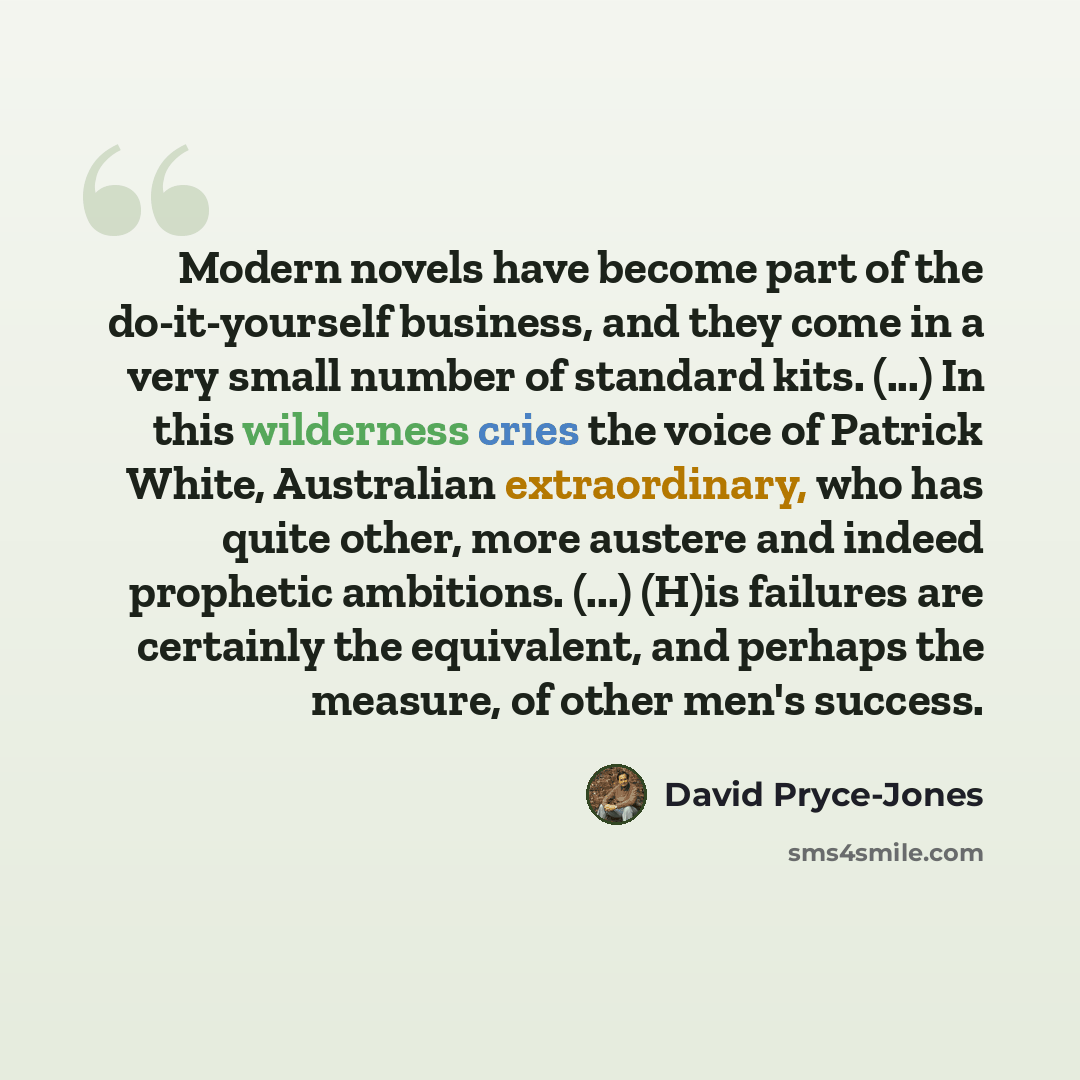 “Modern novels have become part of the do-it-yourself business, and they come in a very small number of standard kits. (...) In this wilderness cries the voice of Patrick White, Australian extraordinary, who has quite other, more austere and indeed prophetic ambitions. (...) (H)is failures are…” quote by David Pryce-Jones