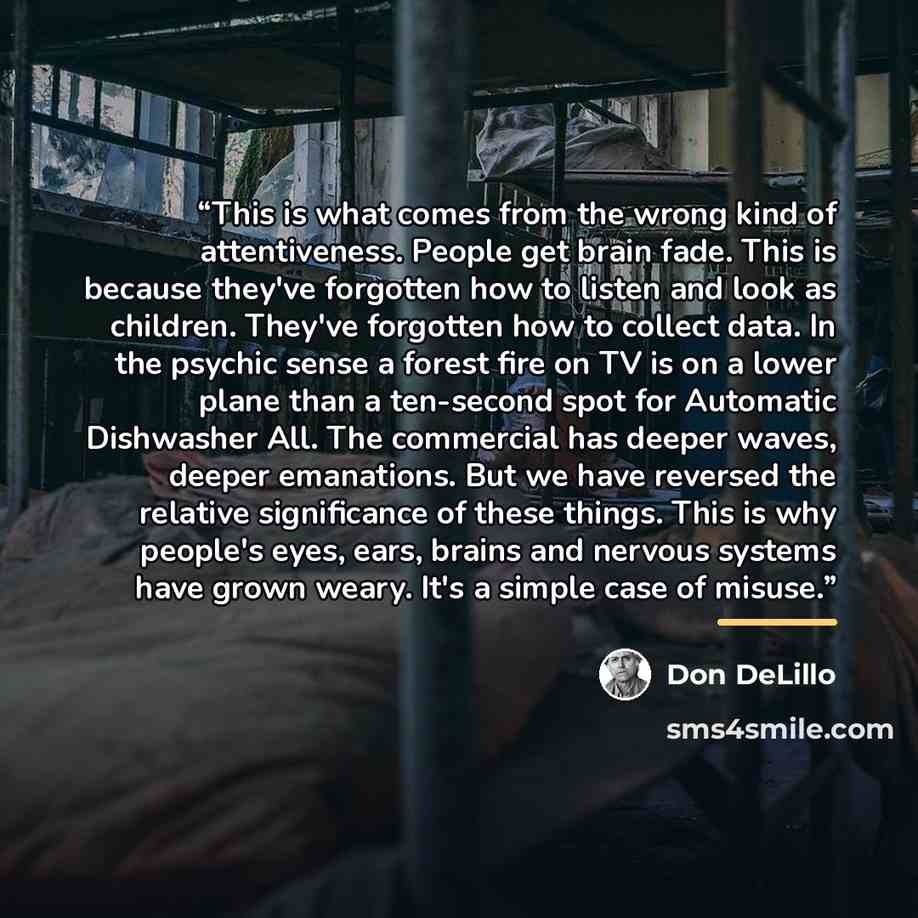 “This is what comes from the wrong kind of attentiveness. People get brain fade. This is because they've forgotten how to listen and look as children. They've forgotten how to collect data. In the psychic sense a forest fire on TV is on a lower plane than a ten-second spot for Automatic Dishwasher…” quote by Don DeLillo