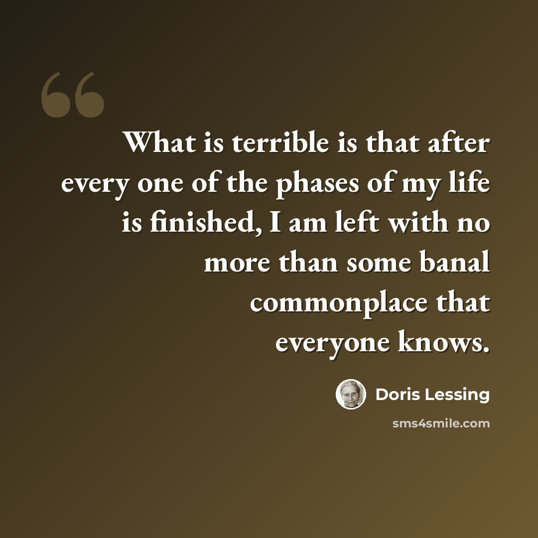 “What is terrible is that after every one of the phases of my life is finished, I am left with no more than some banal commonplace that everyone knows.” quote by Doris Lessing