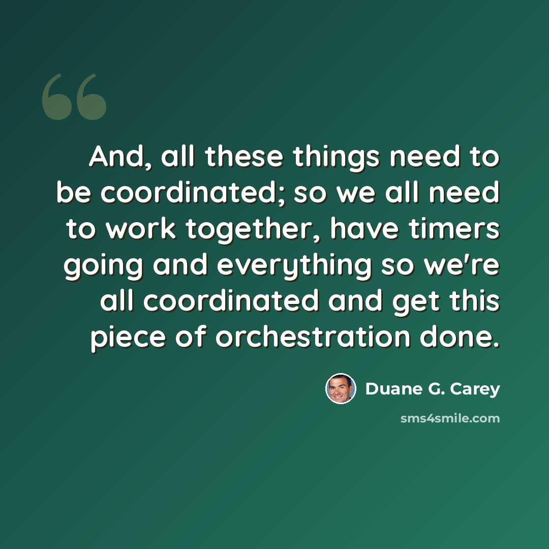 “And, all these things need to be coordinated; so we all need to work together, have timers going and everything so we're all coordinated and get this piece of orchestration done.” quote by Duane G. Carey