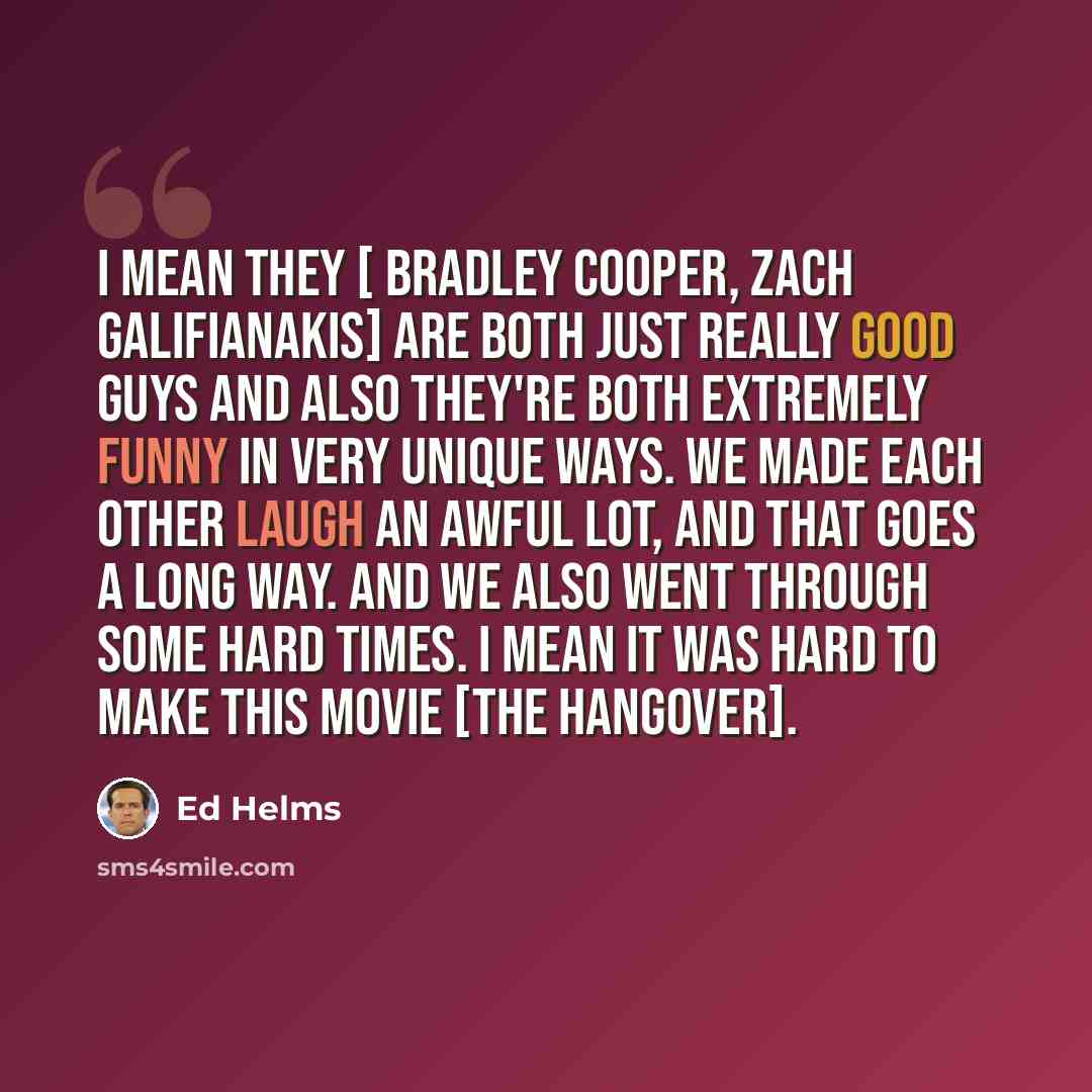 “I mean they [ Bradley Cooper, Zach Galifianakis] are both just really good guys and also they're both extremely funny in very unique ways. We made each other laugh an awful lot, and that goes a long way. And we also went through some hard times. I mean it was hard to make this movie [The Hangover].” quote by Ed Helms