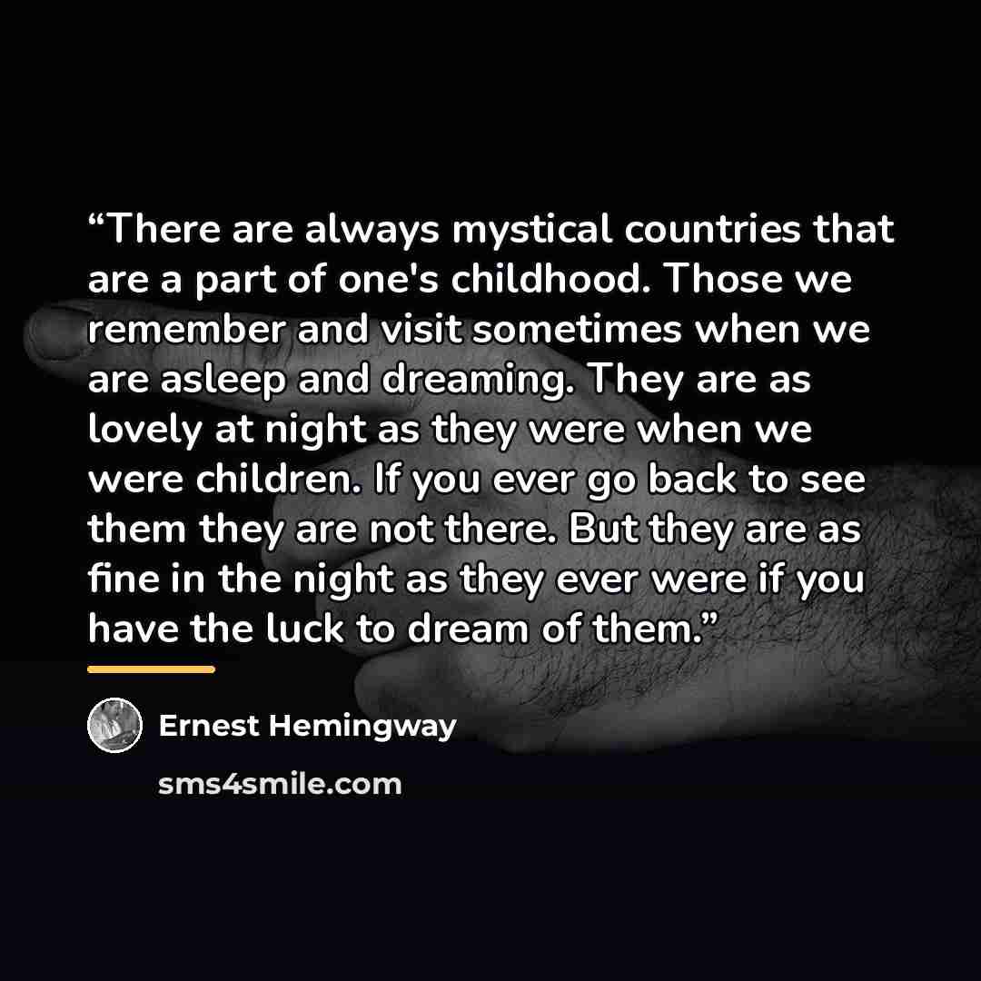 “There are always mystical countries that are a part of one's childhood. Those we remember and visit sometimes when we are asleep and dreaming. They are as lovely at night as they were when we were children. If you ever go back to see them they are not there. But they are as fine in the night as…” quote by Ernest Hemingway