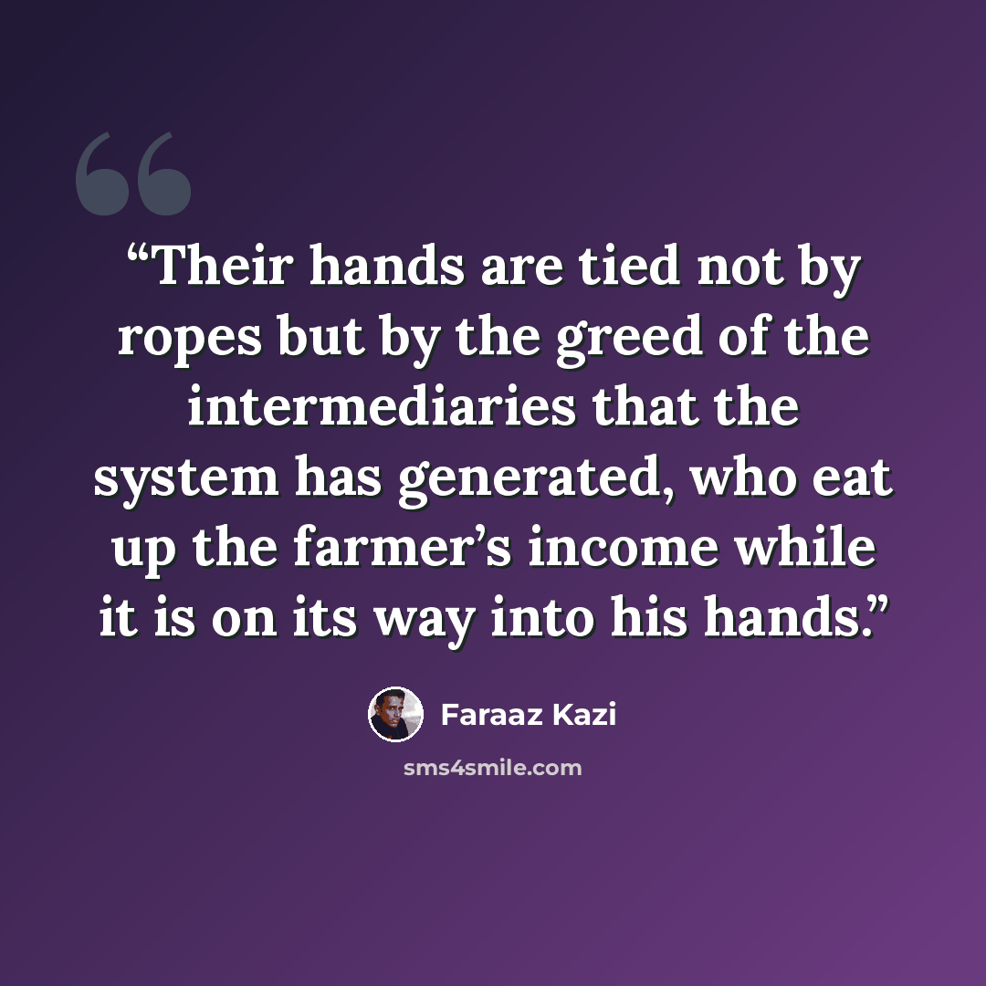 “Their hands are tied not by ropes but by the greed of the intermediaries that the system has generated, who eat up the farmer’s income while it is on its way into his hands.” quote by Faraaz Kazi