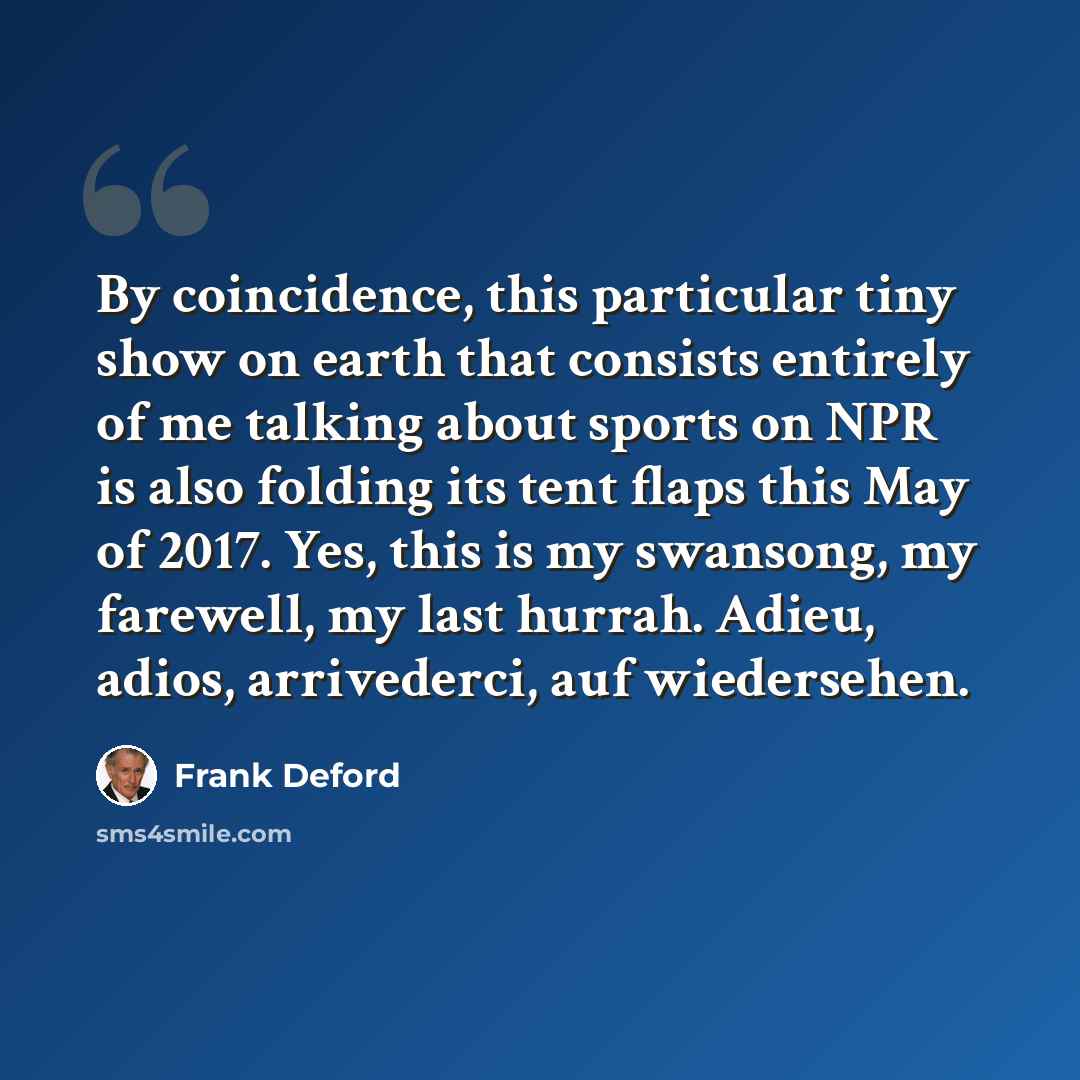 “By coincidence, this particular tiny show on earth that consists entirely of me talking about sports on NPR is also folding its tent flaps this May of 2017. Yes, this is my swansong, my farewell, my last hurrah. Adieu, adios, arrivederci, auf wiedersehen.” quote by Frank Deford