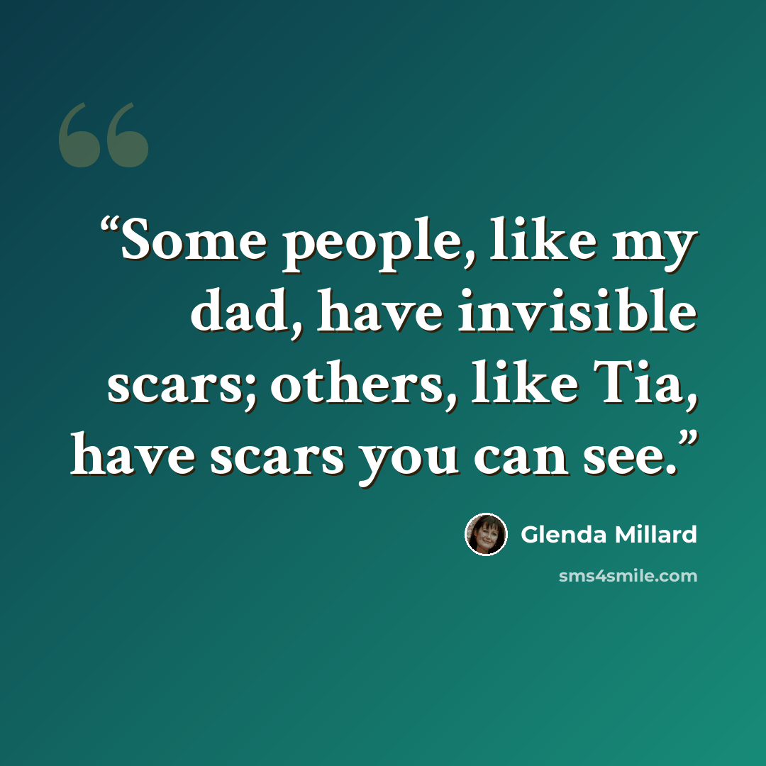 “Some people, like my dad, have invisible scars; others, like Tia, have scars you can see.” quote by Glenda Millard