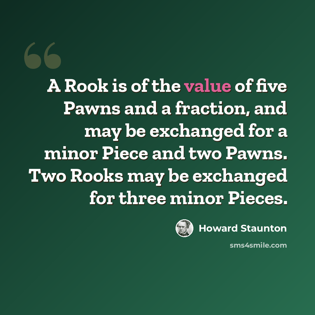“A Rook is of the value of five Pawns and a fraction, and may be exchanged for a minor Piece and two Pawns. Two Rooks may be exchanged for three minor Pieces.” quote by Howard Staunton