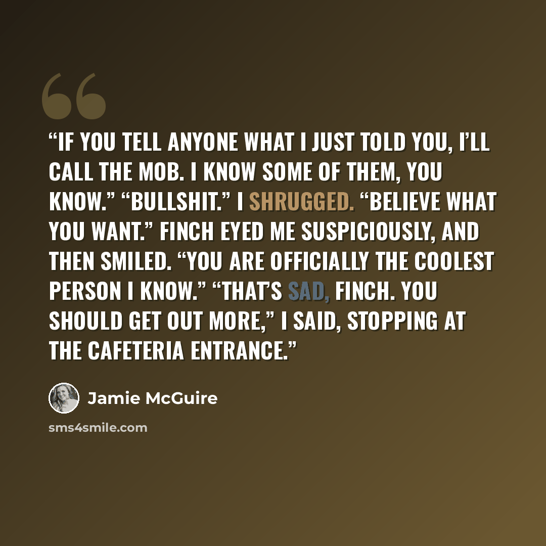 “If you tell anyone what I just told you, I’ll call the Mob. I know some of them, you know.” “Bullshit.” I shrugged. “Believe what you want.” Finch eyed me suspiciously, and then smiled. “You are officially the coolest person I know.” “That’s sad, Finch. You should get out more,” I said, stopping…” quote by Jamie McGuire