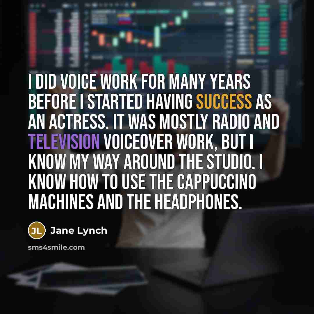 “I did voice work for many years before I started having success as an actress. It was mostly radio and television voiceover work, but I know my way around the studio. I know how to use the cappuccino machines and the headphones.” quote by Jane Lynch