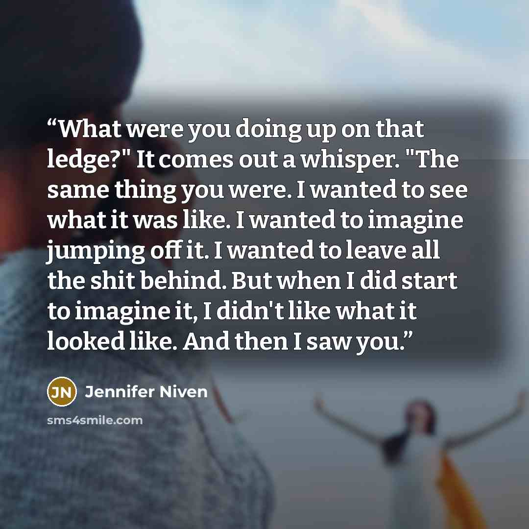 “What were you doing up on that ledge?" It comes out a whisper. "The same thing you were. I wanted to see what it was like. I wanted to imagine jumping off it. I wanted to leave all the shit behind. But when I did start to imagine it, I didn't like what it looked like. And then I saw you.” quote by Jennifer Niven