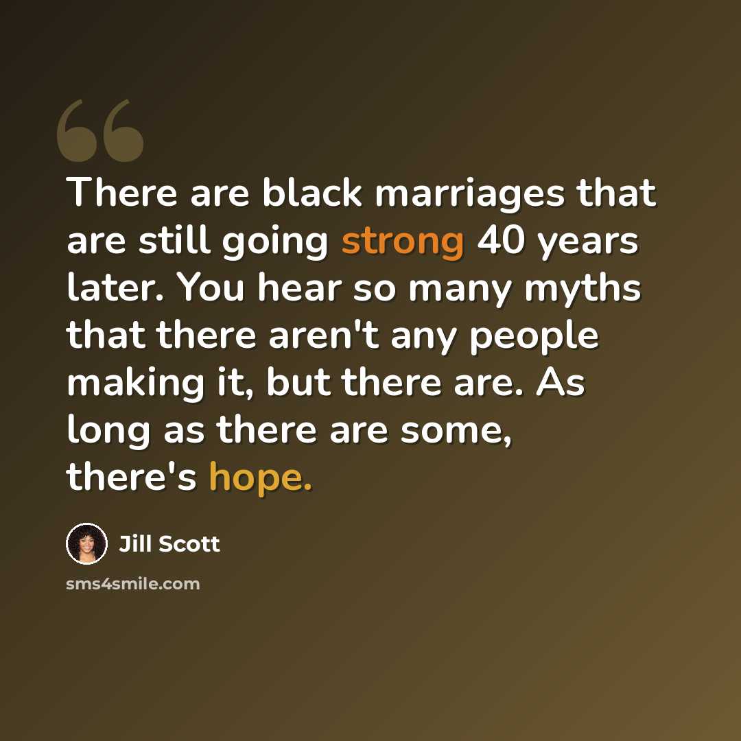 “There are black marriages that are still going strong 40 years later. You hear so many myths that there aren't any people making it, but there are. As long as there are some, there's hope.” quote by Jill Scott