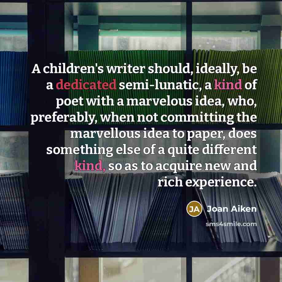 “A children's writer should, ideally, be a dedicated semi-lunatic, a kind of poet with a marvelous idea, who, preferably, when not committing the marvellous idea to paper, does something else of a quite different kind, so as to acquire new and rich experience.” quote by Joan Aiken
