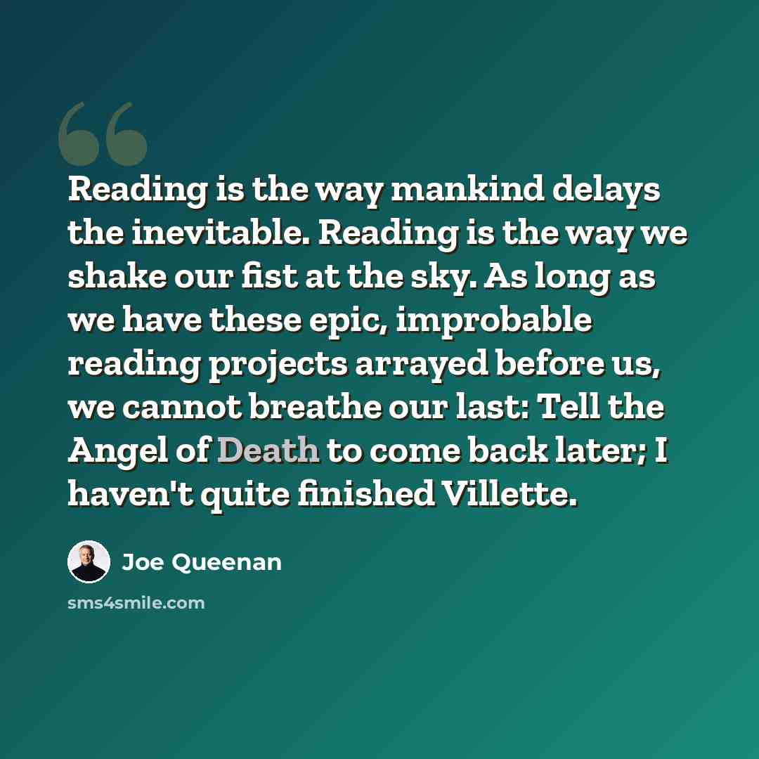 “Reading is the way mankind delays the inevitable. Reading is the way we shake our fist at the sky. As long as we have these epic, improbable reading projects arrayed before us, we cannot breathe our last: Tell the Angel of Death to come back later; I haven't quite finished Villette.” quote by Joe Queenan