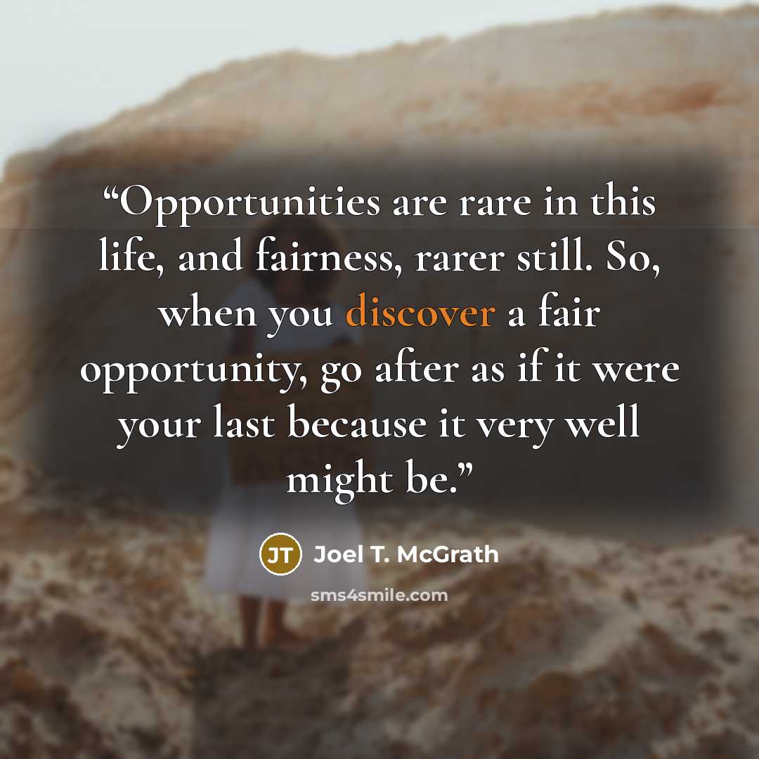 “Opportunities are rare in this life, and fairness, rarer still. So, when you discover a fair opportunity, go after as if it were your last because it very well might be.” quote by Joel T. McGrath