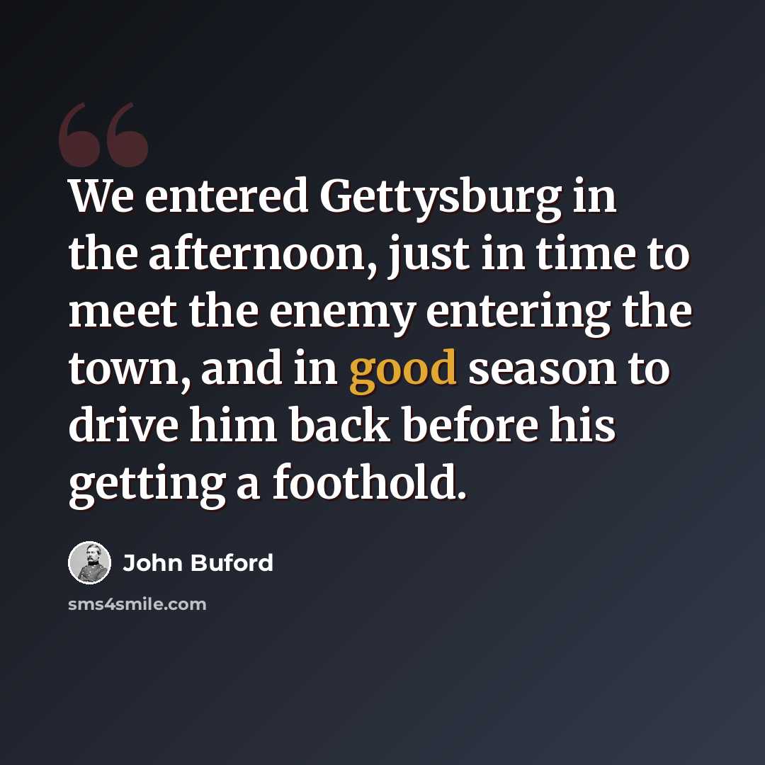 “We entered Gettysburg in the afternoon, just in time to meet the enemy entering the town, and in good season to drive him back before his getting a foothold.” quote by John Buford