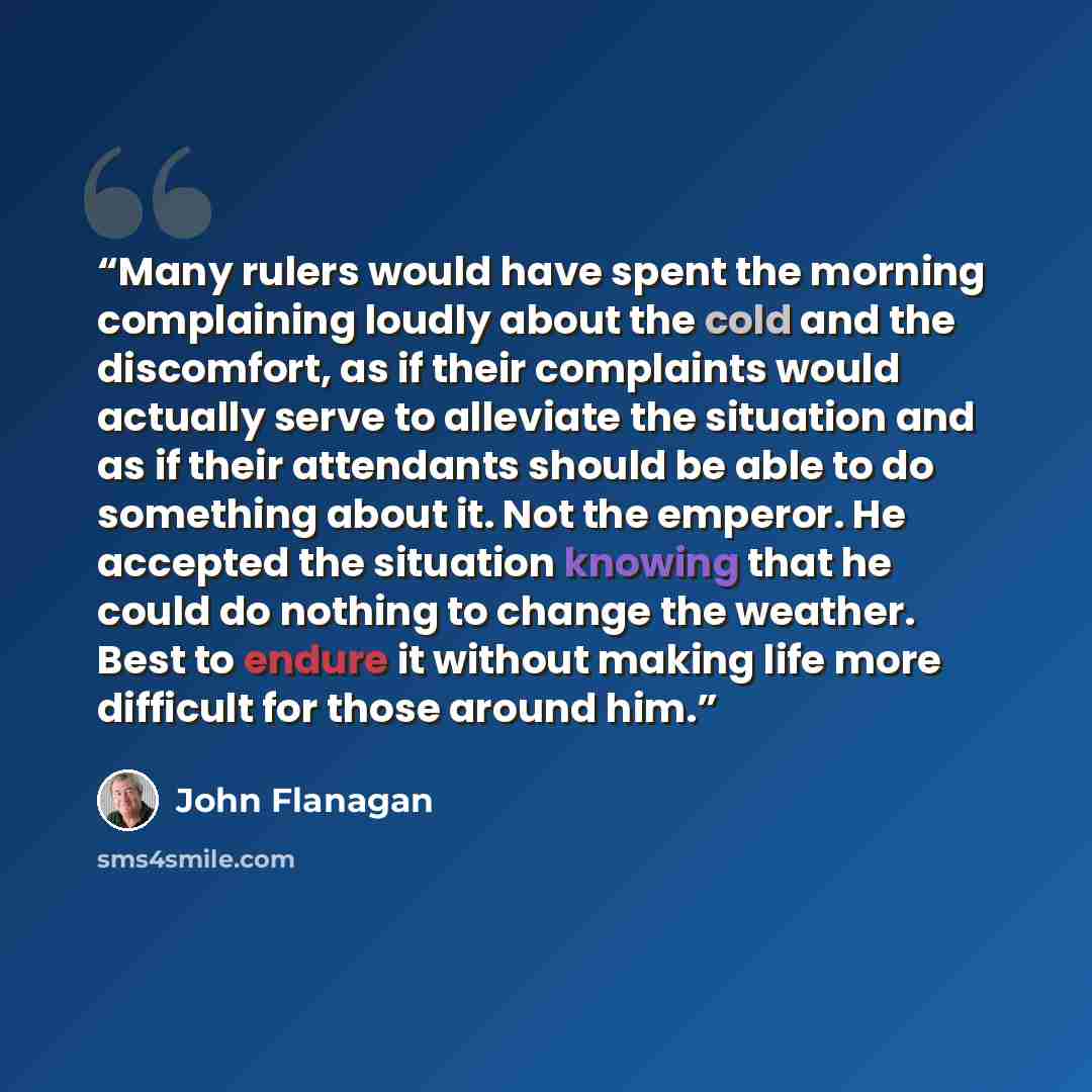 “Many rulers would have spent the morning complaining loudly about the cold and the discomfort, as if their complaints would actually serve to alleviate the situation and as if their attendants should be able to do something about it. Not the emperor. He accepted the situation knowing that he could…” quote by John Flanagan