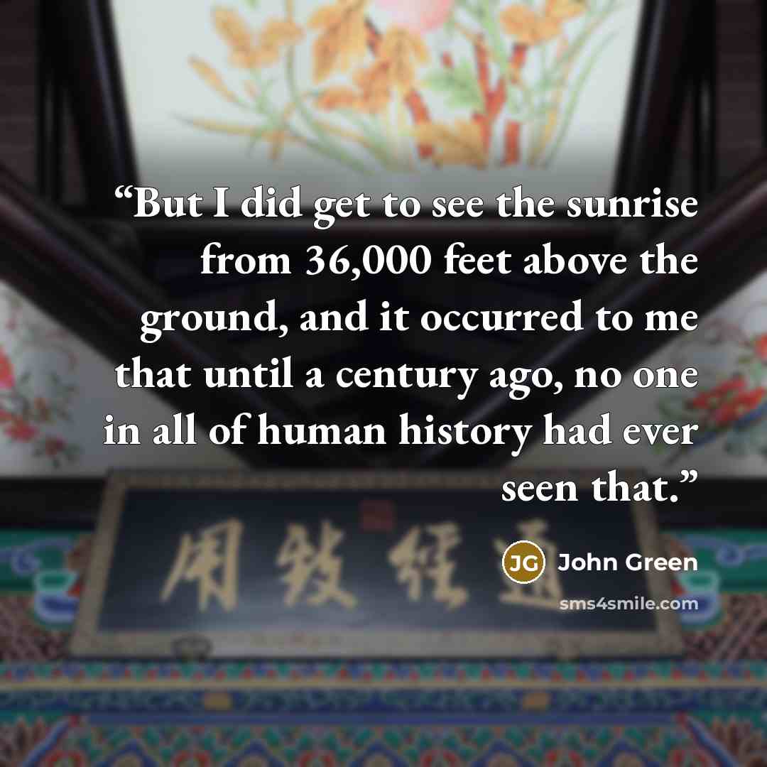 “But I did get to see the sunrise from 36,000 feet above the ground, and it occurred to me that until a century ago, no one in all of human history had ever seen that.” quote by John Green