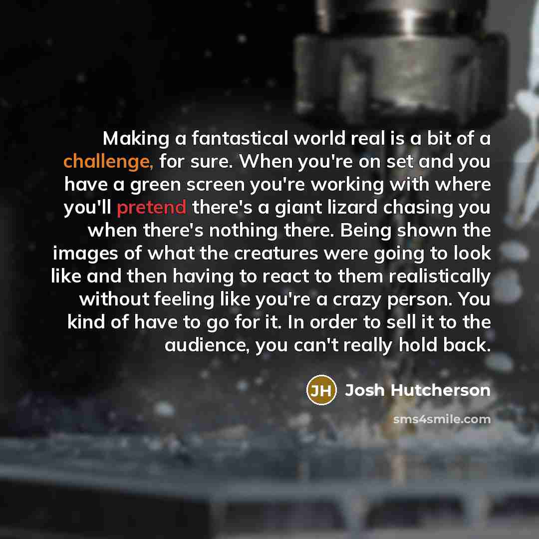 “Making a fantastical world real is a bit of a challenge, for sure. When you're on set and you have a green screen you're working with where you'll pretend there's a giant lizard chasing you when there's nothing there. Being shown the images of what the creatures were going to look like and then…” quote by Josh Hutcherson
