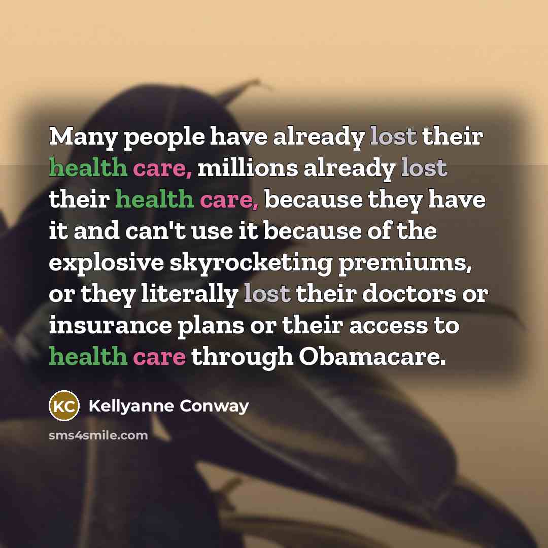 “Many people have already lost their health care, millions already lost their health care, because they have it and can't use it because of the explosive skyrocketing premiums, or they literally lost their doctors or insurance plans or their access to health care through Obamacare.” quote by Kellyanne Conway