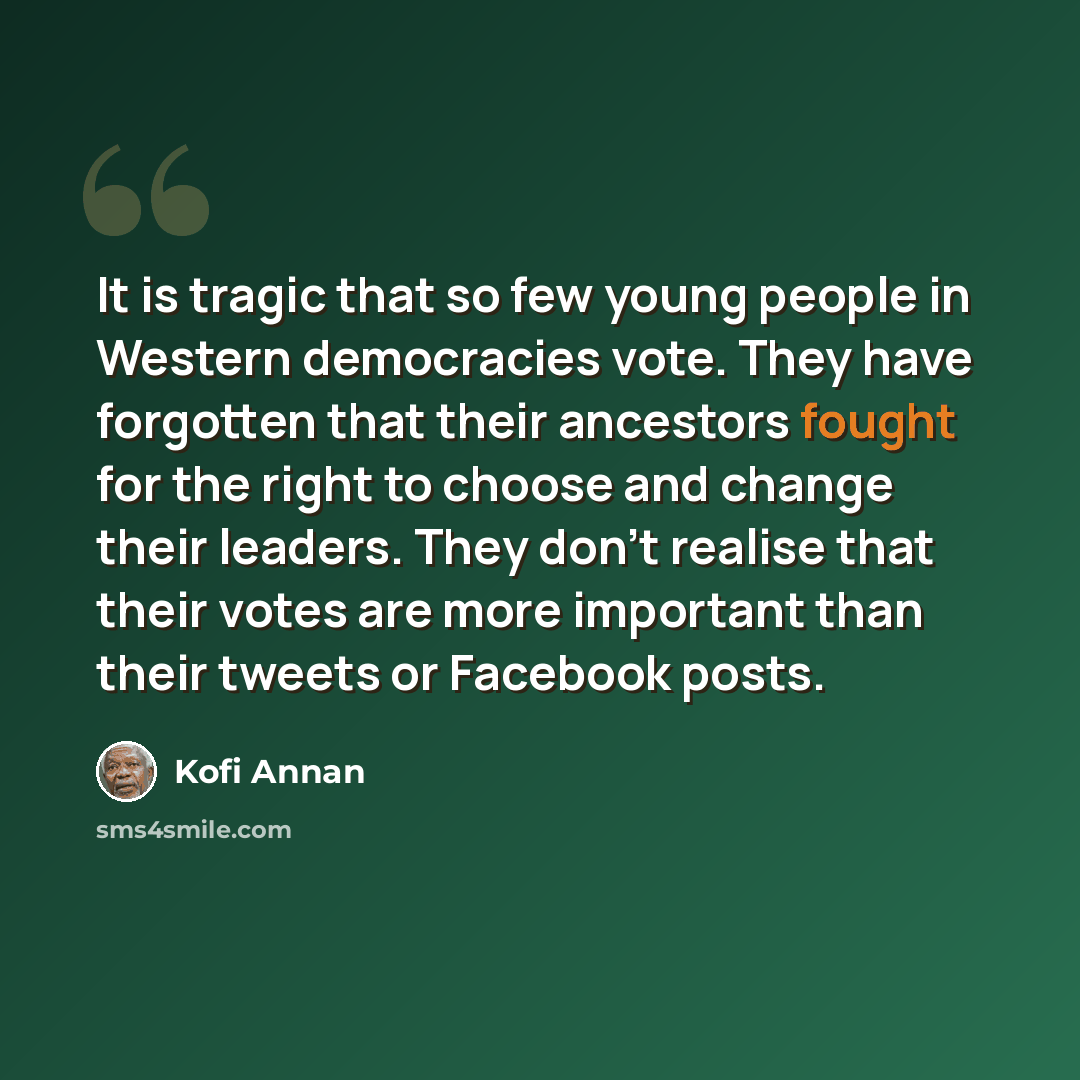 “It is tragic that so few young people in Western democracies vote. They have forgotten that their ancestors fought for the right to choose and change their leaders. They don't realise that their votes are more important than their tweets or Facebook posts.” quote by Kofi Annan