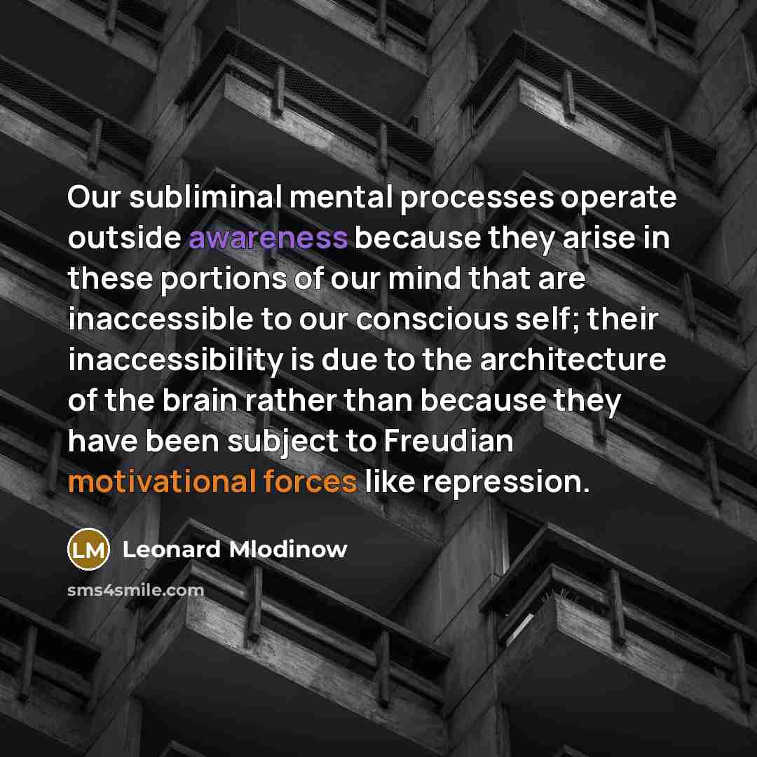 “Our subliminal mental processes operate outside awareness because they arise in these portions of our mind that are inaccessible to our conscious self; their inaccessibility is due to the architecture of the brain rather than because they have been subject to Freudian motivational forces like…” quote by Leonard Mlodinow