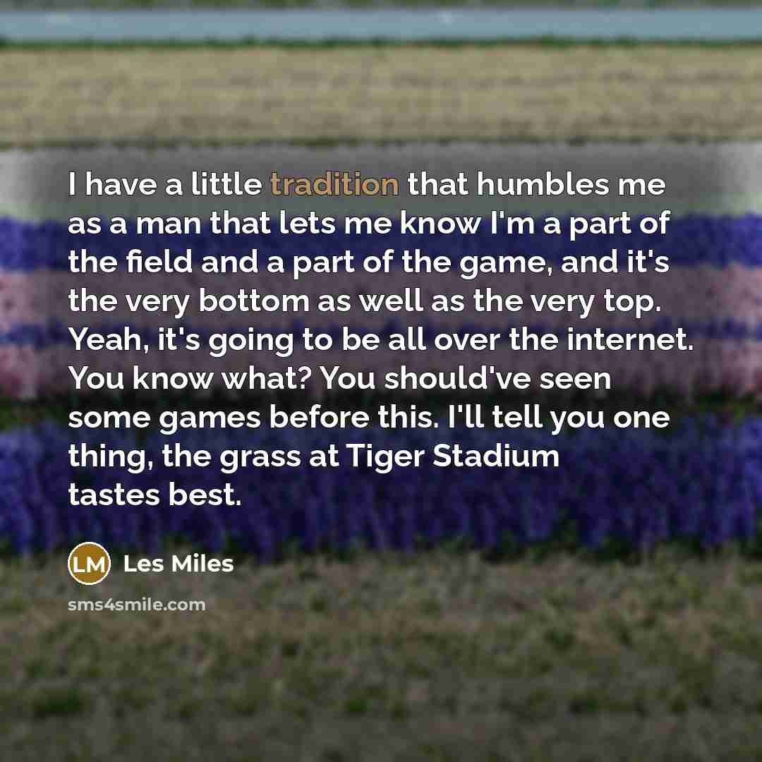 “I have a little tradition that humbles me as a man that lets me know I'm a part of the field and a part of the game, and it's the very bottom as well as the very top. Yeah, it's going to be all over the internet. You know what? You should've seen some games before this. I'll tell you one thing…” quote by Les Miles