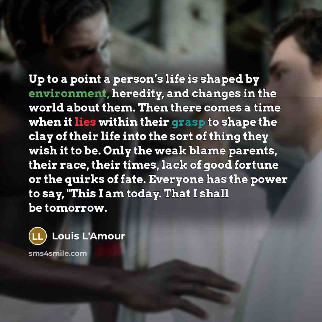“Up to a point a person’s life is shaped by environment, heredity, and changes in the world about them. Then there comes a time when it lies within their grasp to shape the clay of their life into the sort of thing they wish it to be. Only the weak blame parents, their race, their times, lack of…” quote by Louis L'Amour