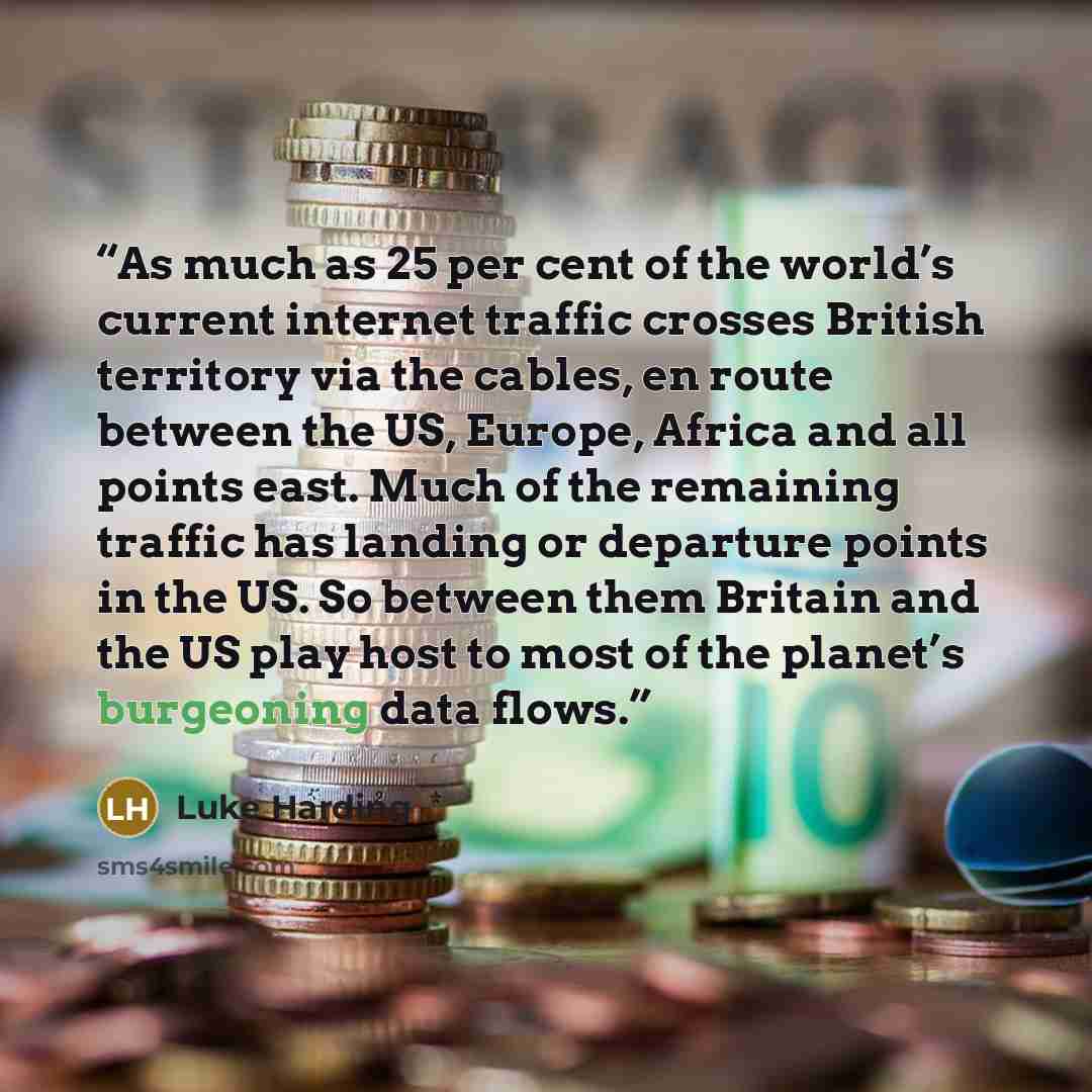 “As much as 25 per cent of the world’s current internet traffic crosses British territory via the cables, en route between the US, Europe, Africa and all points east. Much of the remaining traffic has landing or departure points in the US. So between them Britain and the US play host to most of the…” quote by Luke Harding