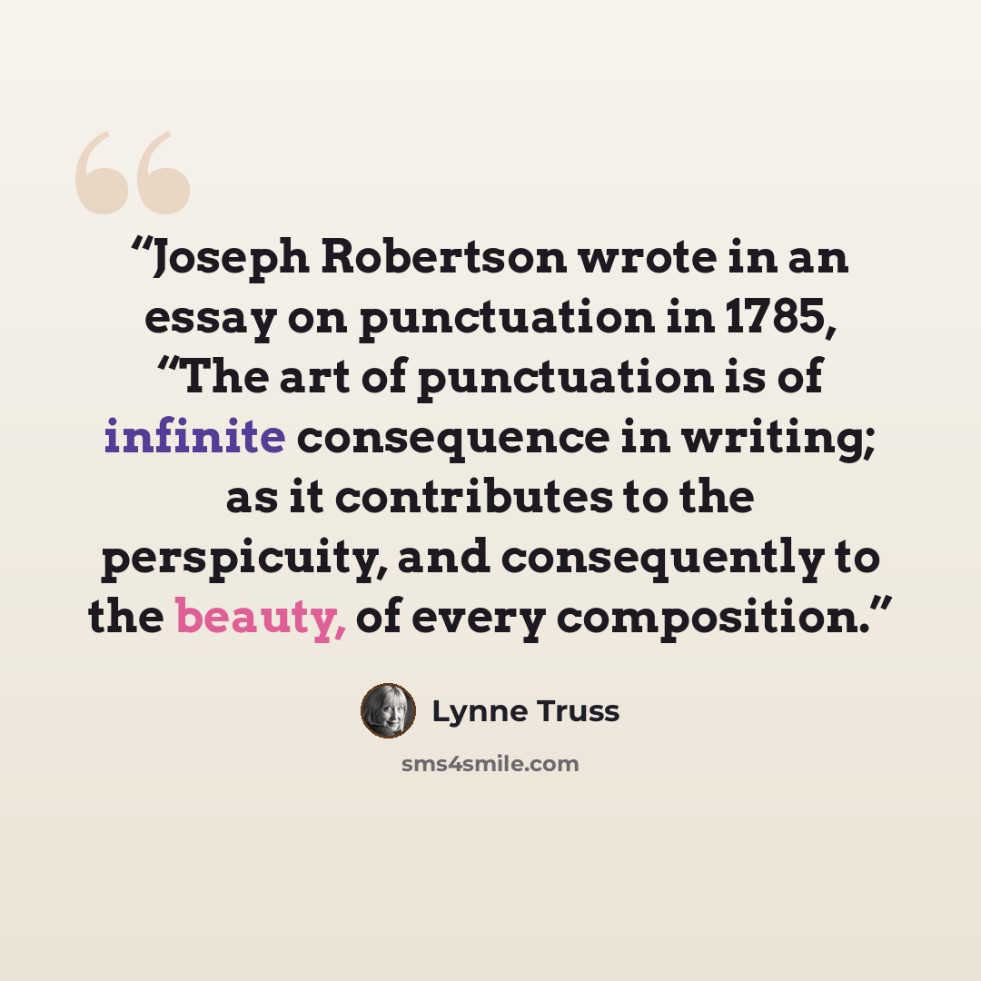 “Joseph Robertson wrote in an essay on punctuation in 1785, “The art of punctuation is of infinite consequence in writing; as it contributes to the perspicuity, and consequently to the beauty, of every composition.” quote by Lynne Truss