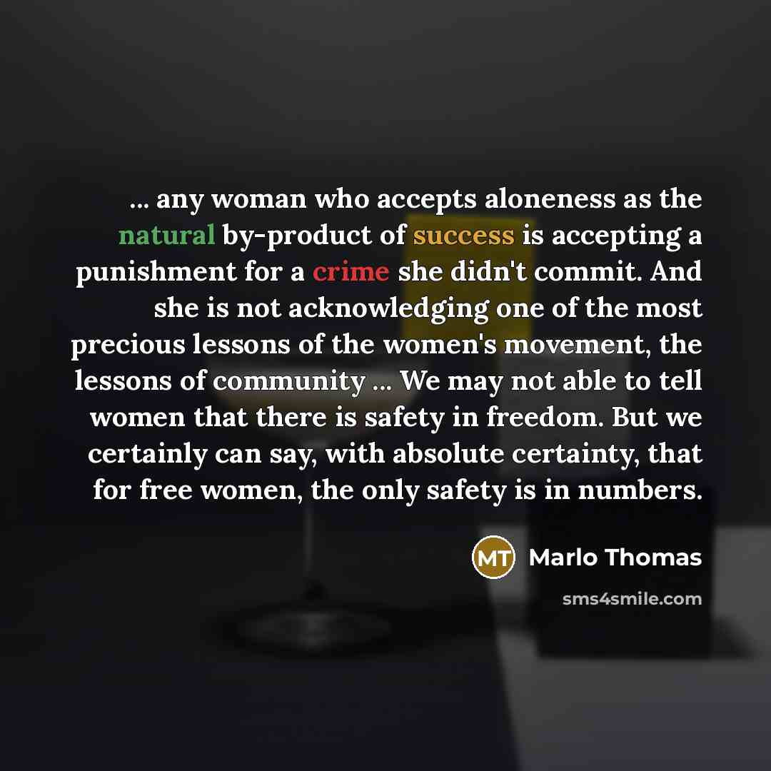 “... any woman who accepts aloneness as the natural by-product of success is accepting a punishment for a crime she didn't commit. And she is not acknowledging one of the most precious lessons of the women's movement, the lessons of community ... We may not able to tell women that there is safety…” quote by Marlo Thomas