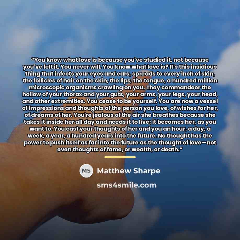 “You know what love is because you've studied it, not because you've felt it. You never will. You know what love is? It's this insidious thing that infects your eyes and ears, spreads to every inch of skin, the follicles of hair on the skin, the lips, the tongue, a hundred million microscopic…” quote by Matthew Sharpe