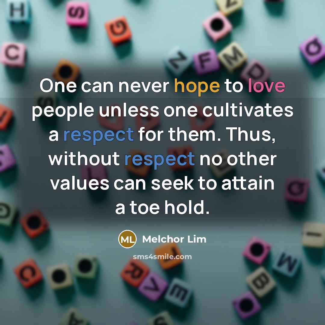 “One can never hope to love people unless one cultivates a respect for them. Thus, without respect no other values can seek to attain a toe hold.” quote by Melchor Lim