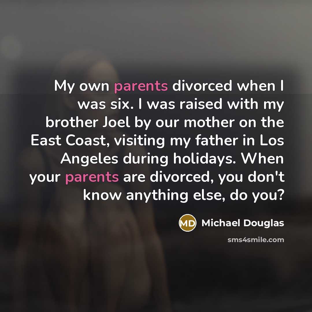 “My own parents divorced when I was six. I was raised with my brother Joel by our mother on the East Coast, visiting my father in Los Angeles during holidays. When your parents are divorced, you don't know anything else, do you?” quote by Michael Douglas