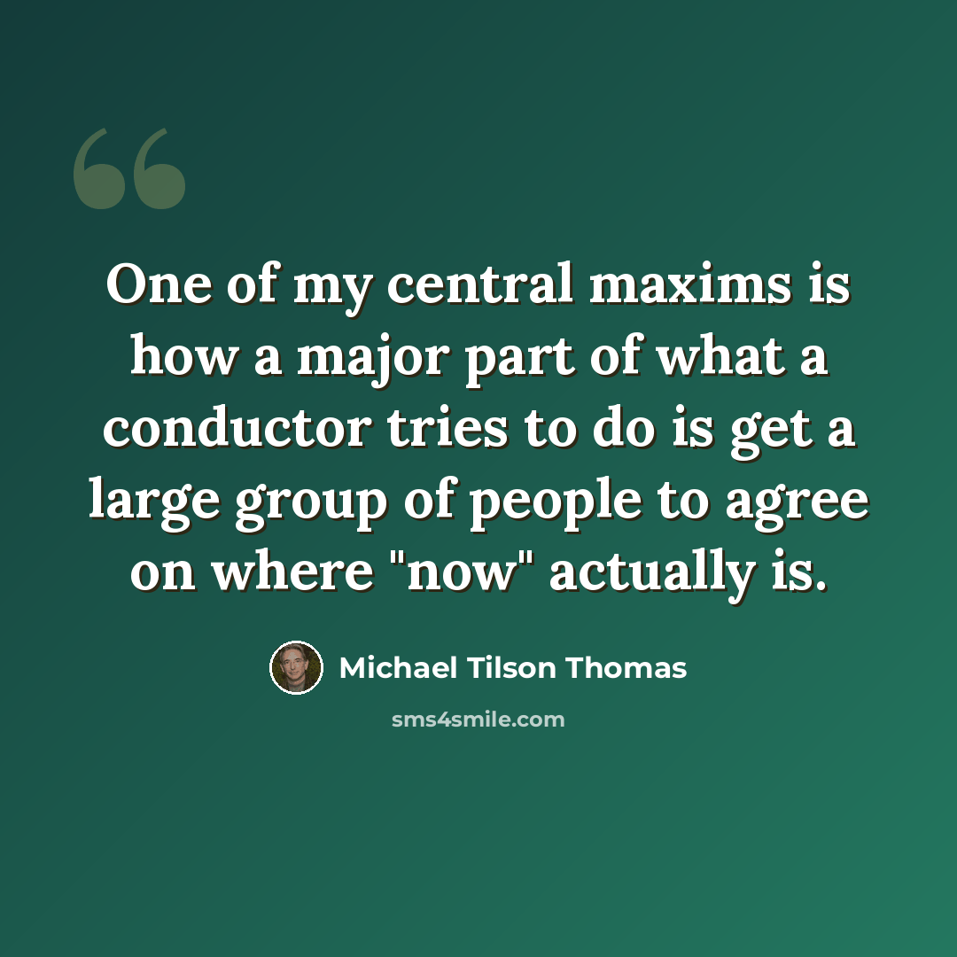 “One of my central maxims is how a major part of what a conductor tries to do is get a large group of people to agree on where "now" actually is.” quote by Michael Tilson Thomas