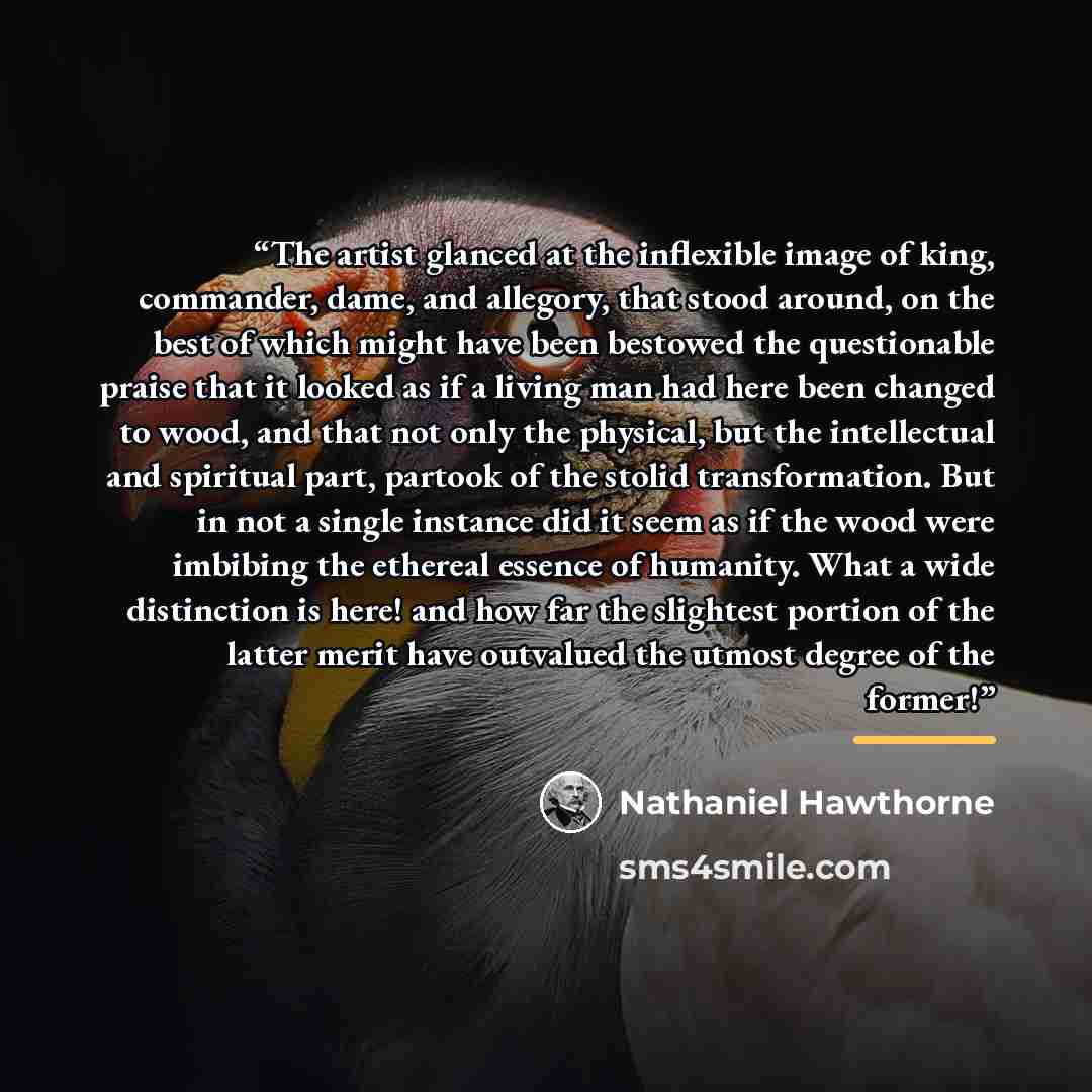 “The artist glanced at the inflexible image of king, commander, dame, and allegory, that stood around, on the best of which might have been bestowed the questionable praise that it looked as if a living man had here been changed to wood, and that not only the physical, but the intellectual and…” quote by Nathaniel Hawthorne