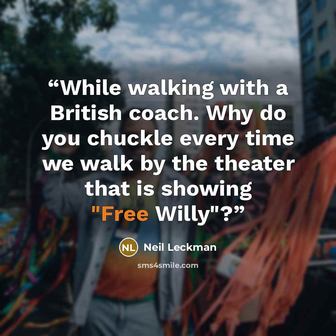 “While walking with a British coach. Why do you chuckle every time we walk by the theater that is showing "Free Willy"?” quote by Neil Leckman