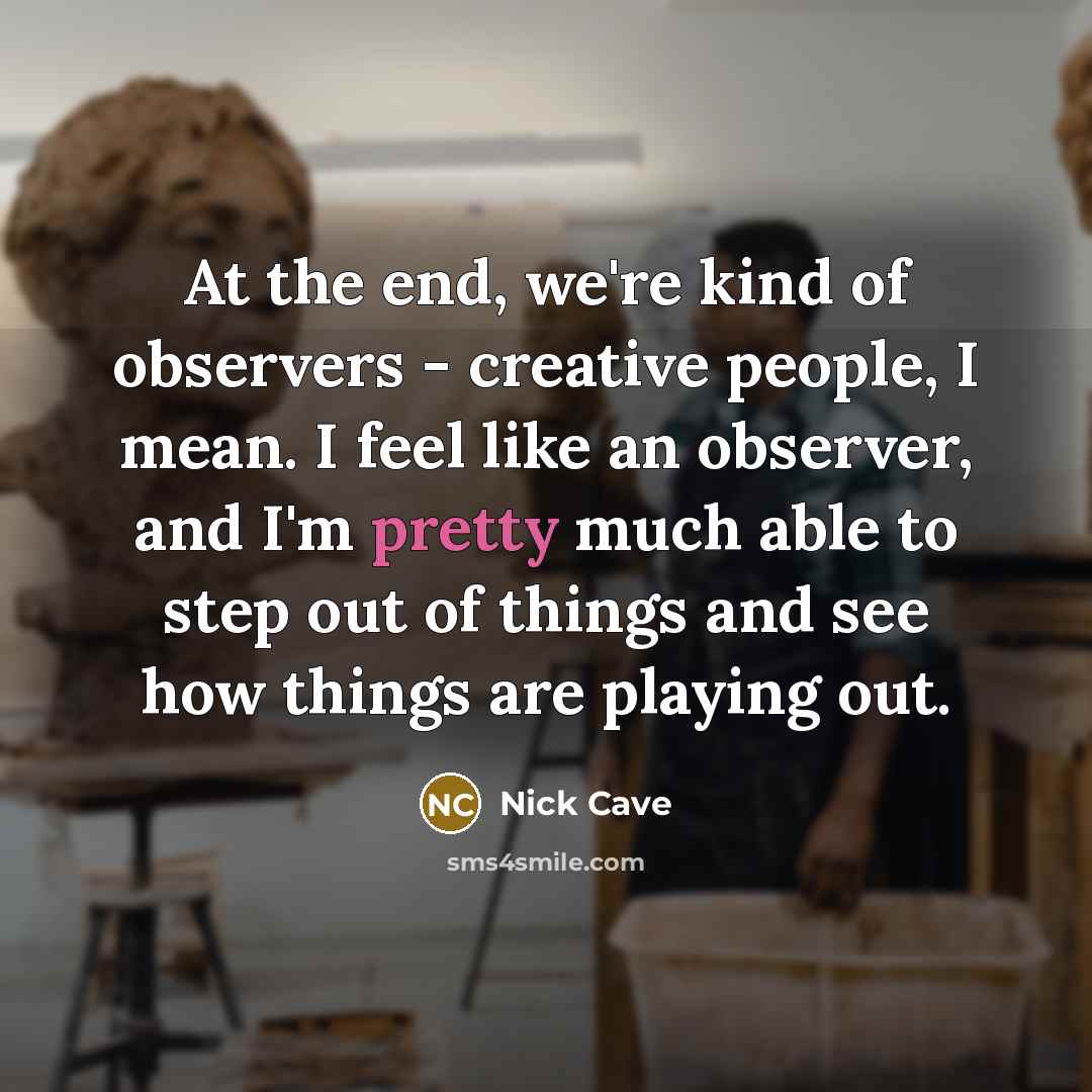 “At the end, we're kind of observers - creative people, I mean. I feel like an observer, and I'm pretty much able to step out of things and see how things are playing out.” quote by Nick Cave