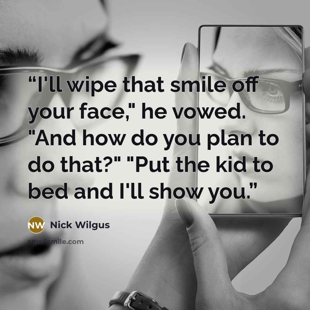 “I'll wipe that smile off your face," he vowed. "And how do you plan to do that?" "Put the kid to bed and I'll show you.” quote by Nick Wilgus