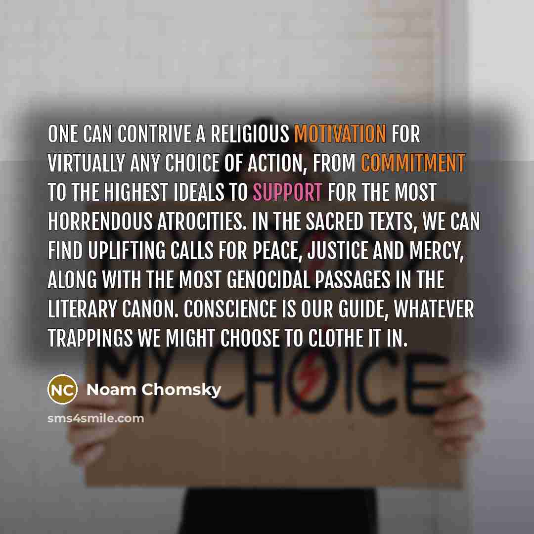 “One can contrive a religious motivation for virtually any choice of action, from commitment to the highest ideals to support for the most horrendous atrocities. In the sacred texts, we can find uplifting calls for peace, justice and mercy, along with the most genocidal passages in the literary…” quote by Noam Chomsky