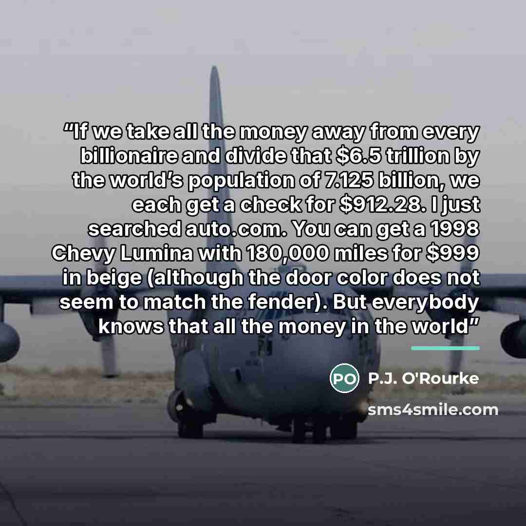“If we take all the money away from every billionaire and divide that $6.5 trillion by the world’s population of 7.125 billion, we each get a check for $912.28. I just searched auto.com. You can get a 1998 Chevy Lumina with 180,000 miles for $999 in beige (although the door color does not seem to…” quote by P.J. O'Rourke